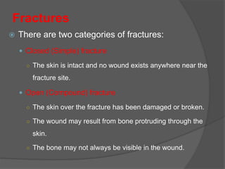  There are two categories of fractures:
 Closed (Simple) fracture
○ The skin is intact and no wound exists anywhere near the
fracture site.
 Open (Compound) fracture
○ The skin over the fracture has been damaged or broken.
○ The wound may result from bone protruding through the
skin.
○ The bone may not always be visible in the wound.
Fractures
 