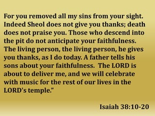 For you removed all my sins from your sight.
Indeed Sheol does not give you thanks; death
does not praise you. Those who descend into
the pit do not anticipate your faithfulness.
The living person, the living person, he gives
you thanks, as I do today. A father tells his
sons about your faithfulness. The LORD is
about to deliver me, and we will celebrate
with music for the rest of our lives in the
LORD’s temple.”
Isaiah 38:10-20
 