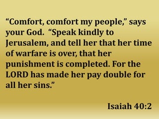 “Comfort, comfort my people,” says
your God. “Speak kindly to
Jerusalem, and tell her that her time
of warfare is over, that her
punishment is completed. For the
LORD has made her pay double for
all her sins.”
Isaiah 40:2
 