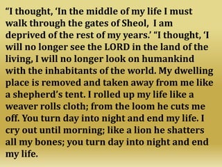 “I thought, ‘In the middle of my life I must
walk through the gates of Sheol, I am
deprived of the rest of my years.’ “I thought, ‘I
will no longer see the LORD in the land of the
living, I will no longer look on humankind
with the inhabitants of the world. My dwelling
place is removed and taken away from me like
a shepherd’s tent. I rolled up my life like a
weaver rolls cloth; from the loom he cuts me
off. You turn day into night and end my life. I
cry out until morning; like a lion he shatters
all my bones; you turn day into night and end
my life.
 