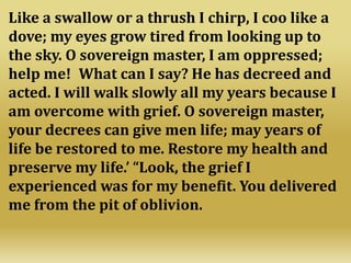 Like a swallow or a thrush I chirp, I coo like a
dove; my eyes grow tired from looking up to
the sky. O sovereign master, I am oppressed;
help me! What can I say? He has decreed and
acted. I will walk slowly all my years because I
am overcome with grief. O sovereign master,
your decrees can give men life; may years of
life be restored to me. Restore my health and
preserve my life.’ “Look, the grief I
experienced was for my benefit. You delivered
me from the pit of oblivion.
 