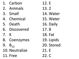 1. Carbon        12. E
2. Animals       13. 2
3. Small         14. Water
4. Chemical      15. Water
5. Death         16. Daily
6. Discovered    17. 8
7. K             18. Fat
8. Coenzymes     19. Lipids
9. B12           20. Stored
10. Neutralize   21. E
11. Free         22. C
 