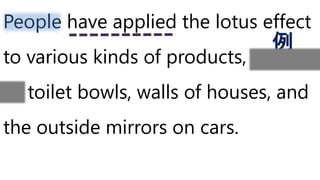 People have applied the lotus effect
to various kinds of products, such
as toilet bowls, walls of houses, and
the outside mirrors on cars.
例
 