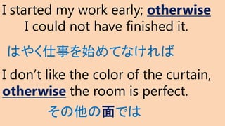 I started my work early; otherwise
I could not have finished it.
I don’t like the color of the curtain,
otherwise the room is perfect.
その他の面では
はやく仕事を始めてなければ
 