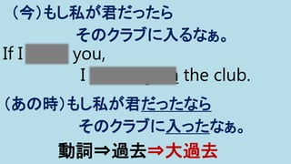 If I were you,
I would join the club.
（今）もし私が君だったら
そのクラブに入るなぁ。
（あの時）もし私が君だったなら
そのクラブに入ったなぁ。
動詞⇒過去⇒大過去
 