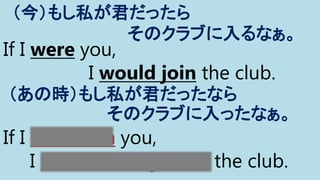 If I were you,
I would join the club.
（今）もし私が君だったら
そのクラブに入るなぁ。
If I had been you,
I would have joined the club.
（あの時）もし私が君だったなら
そのクラブに入ったなぁ。
 