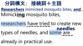 Mimicking mosquito bites,
researchers have tried to create new
types of needles, and some are
already in practical use.
分詞構文： 接続詞＋主語
needles
Researchers mimicked mosquito bites, and...
 