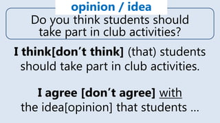 Do you think students should
take part in club activities?
opinion / idea
I think[don’t think] (that) students
should take part in club activities.
I agree [don’t agree] with
the idea[opinion] that students …
 