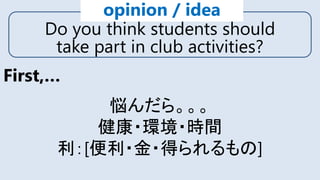 Do you think students should
take part in club activities?
opinion / idea
First,…
悩んだら。。。
健康・環境・時間
利：[便利・金・得られるもの]
 