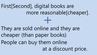 First[Second], digital books are
more reasonable[cheaper].
People can buy them online
at a discount price.
They are sold online and they are
cheaper (than paper books)
 