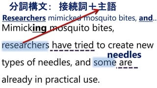 Mimicking mosquito bites,
researchers have tried to create new
types of needles, and some are
already in practical use.
分詞構文： 接続詞＋主語
needles
Researchers mimicked mosquito bites, and...
 