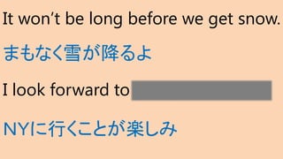 It won’t be long before we get snow.
まもなく雪が降るよ
I look forward to going to NY.
ＮＹに行くことが楽しみ
 