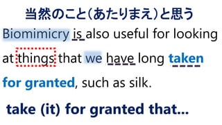 Biomimicry is also useful for looking
at things that we have long taken
for granted, such as silk.
take (it) for granted that...
当然のこと（あたりまえ）と思う
 