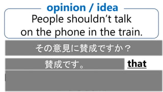 People shouldn’t talk
on the phone in the train.
opinion / idea
I agree with the opinion that
people shouldn’t talk on the phone
in the train.
Do you agree with the opinion?その意見に賛成ですか？
賛成です。
 