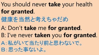 You should never take your health
for granted.
健康を当然と考えちゃだめ
A: Don’t take me for granted.
B: I’ve never taken you for granted.
Ａ：私がいて当たり前と思わないで。
Ｂ：思った事ないよ。
 