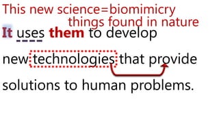 It uses them to develop
new technologies that provide
solutions to human problems.
This new science=biomimicry
things found in nature
 