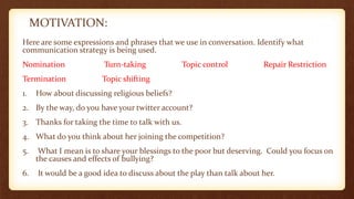MOTIVATION:
Here are some expressions and phrases that we use in conversation. Identify what
communication strategy is being used.
Nomination Turn-taking Topic control Repair Restriction
Termination Topic shifting
1. How about discussing religious beliefs?
2. By the way, do you have your twitter account?
3. Thanks for taking the time to talk with us.
4. What do you think about her joining the competition?
5. What I mean is to share your blessings to the poor but deserving. Could you focus on
the causes and effects of bullying?
6. It would be a good idea to discuss about the play than talk about her.
 