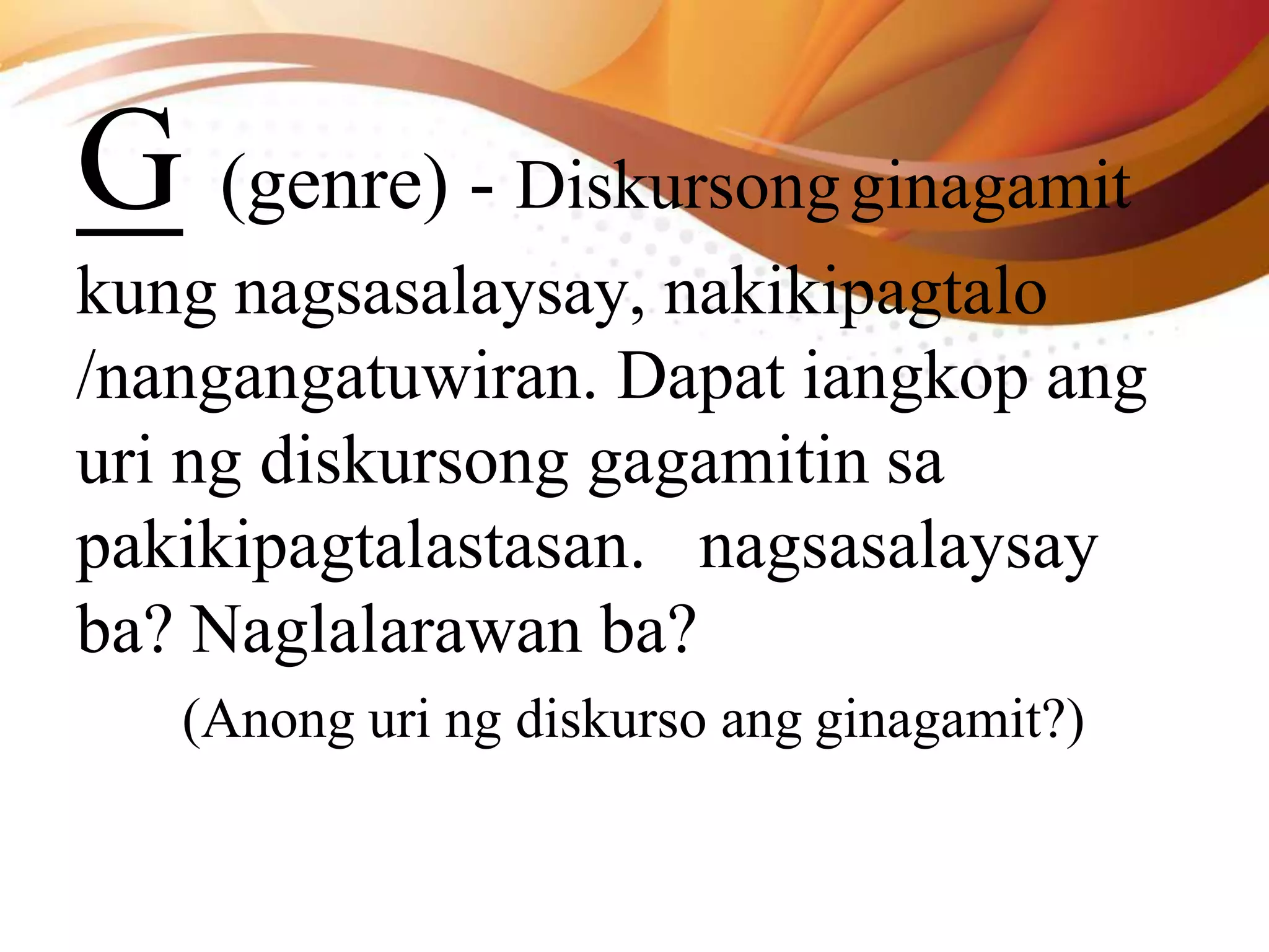 G (genre) - Diskursongginagamit
kung nagsasalaysay, nakikipagtalo
/nangangatuwiran. Dapat iangkop ang
uri ng diskursong gagamitin sa
pakikipagtalastasan. nagsasalaysay
ba? Naglalarawan ba?
(Anong uri ng diskurso ang ginagamit?)
 