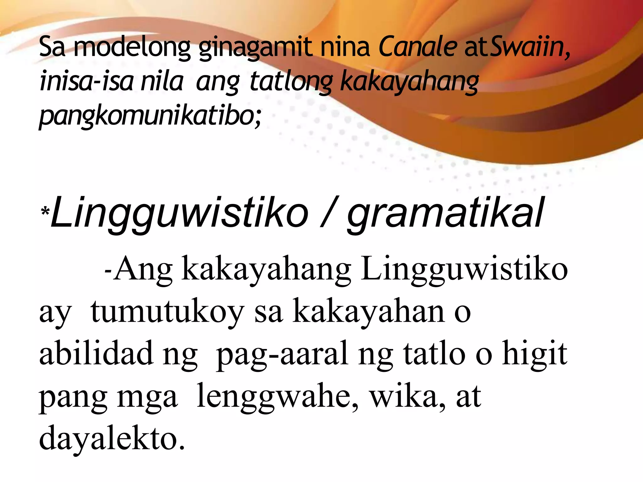 Sa modelong ginagamit nina Canale atSwaiin,
inisa-isa nila ang tatlong kakayahang
pangkomunikatibo;
*Lingguwistiko / gramatikal
-Ang kakayahang Lingguwistiko
ay tumutukoy sa kakayahan o
abilidad ng pag-aaral ng tatlo o higit
pang mga lenggwahe, wika, at
dayalekto.
 