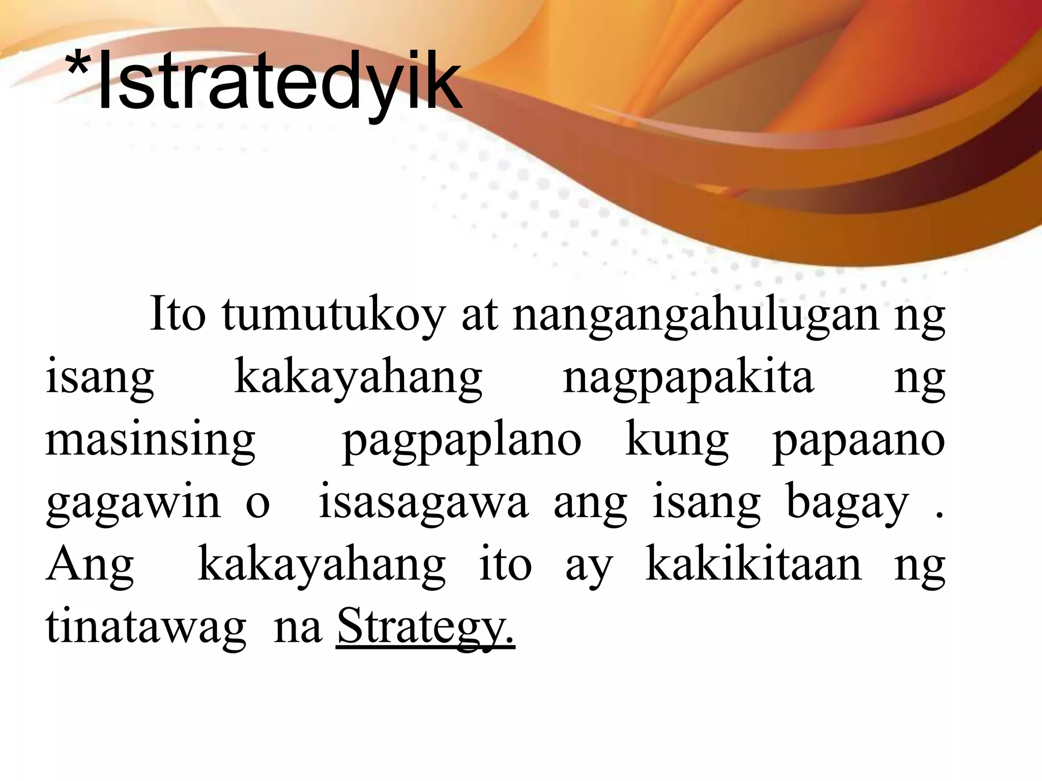 *Istratedyik
Ito tumutukoy at nangangahulugan ng
isang kakayahang nagpapakita ng
masinsing pagpaplano kung papaano
gagawin o isasagawa ang isang bagay .
Ang kakayahang ito ay kakikitaan ng
tinatawag na Strategy.
 