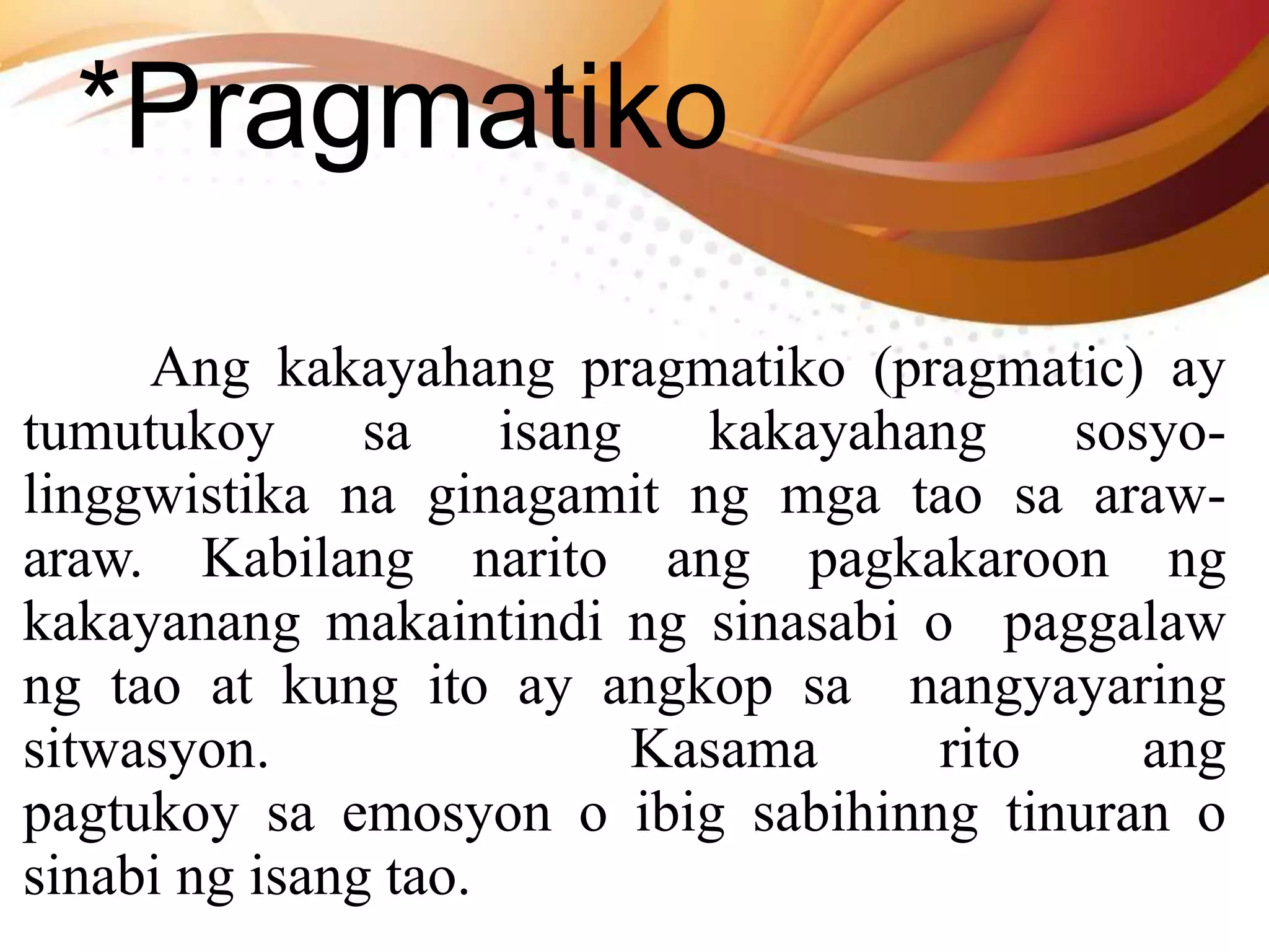*Pragmatiko
Ang kakayahang pragmatiko (pragmatic) ay
tumutukoy sa isang kakayahang sosyo-
linggwistika na ginagamit ng mga tao sa araw-
araw. Kabilang narito ang pagkakaroon ng
kakayanang makaintindi ng sinasabi o paggalaw
ng tao at kung ito ay angkop sa nangyayaring
sitwasyon. Kasama rito ang
pagtukoy sa emosyon o ibig sabihinng tinuran o
sinabi ng isang tao.
 