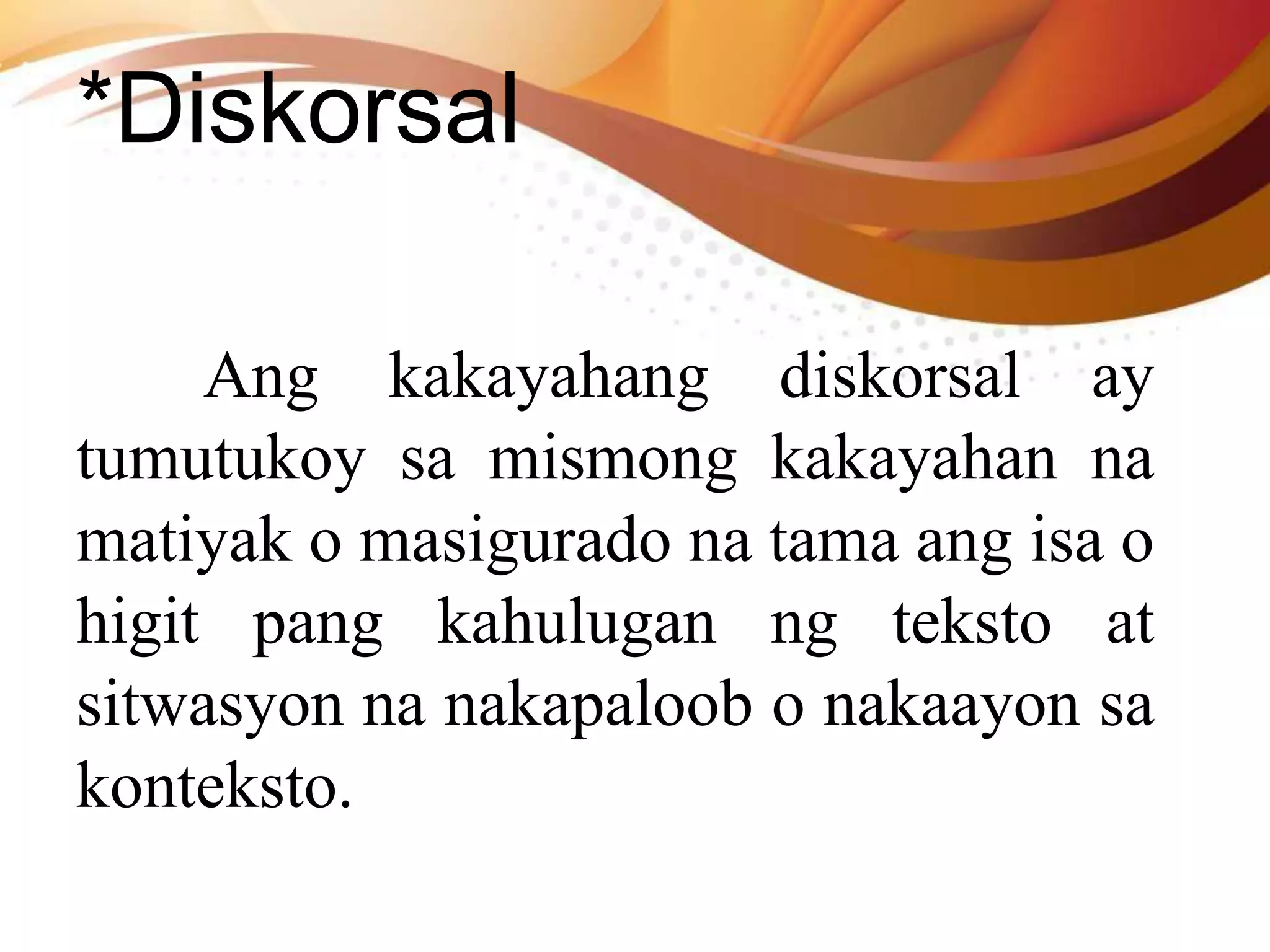 *Diskorsal
Ang kakayahang diskorsal ay
tumutukoy sa mismong kakayahan na
matiyak o masigurado na tama ang isa o
higit pang kahulugan ng teksto at
sitwasyon na nakapaloob o nakaayon sa
konteksto.
 
