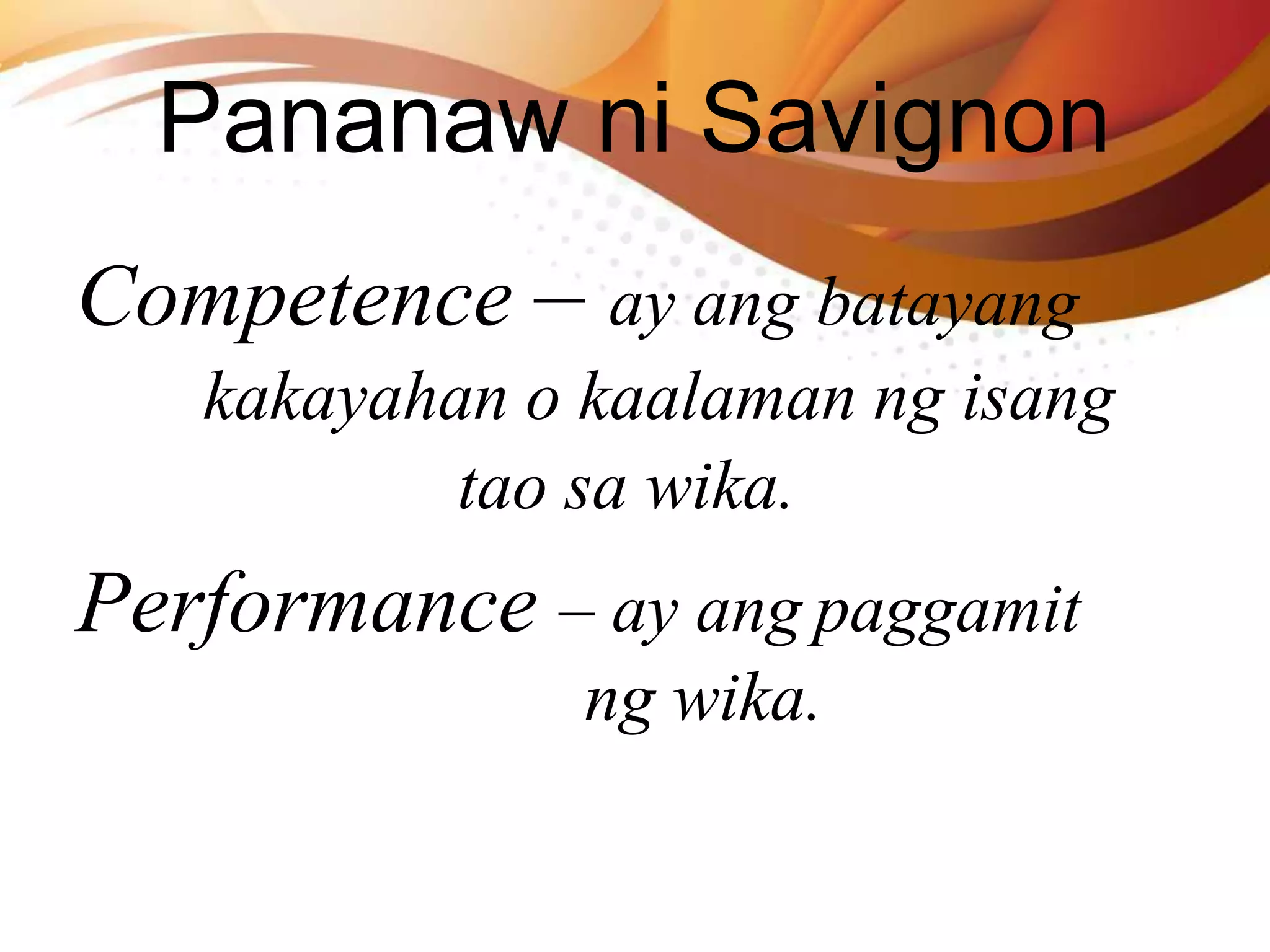 Competence – ay ang batayang
kakayahan o kaalaman ng isang
tao sa wika.
Performance – ay ang paggamit
ng wika.
Pananaw ni Savignon
 