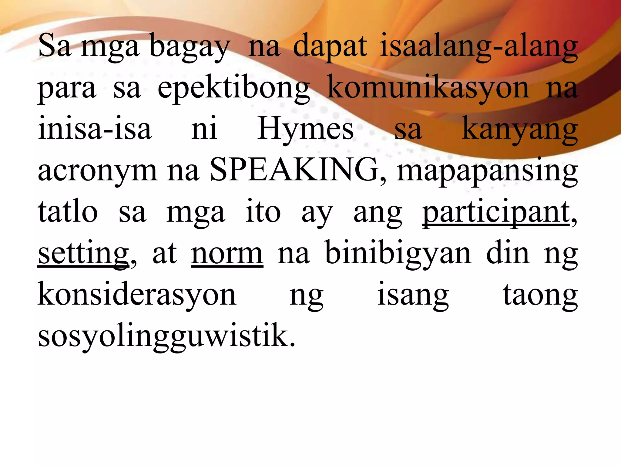 Sa mga bagay na dapat isaalang-alang
para sa epektibong komunikasyon na
inisa-isa ni Hymes sa kanyang
acronym na SPEAKING, mapapansing
tatlo sa mga ito ay ang participant,
setting, at norm na binibigyan din ng
konsiderasyon ng isang taong
sosyolingguwistik.
 