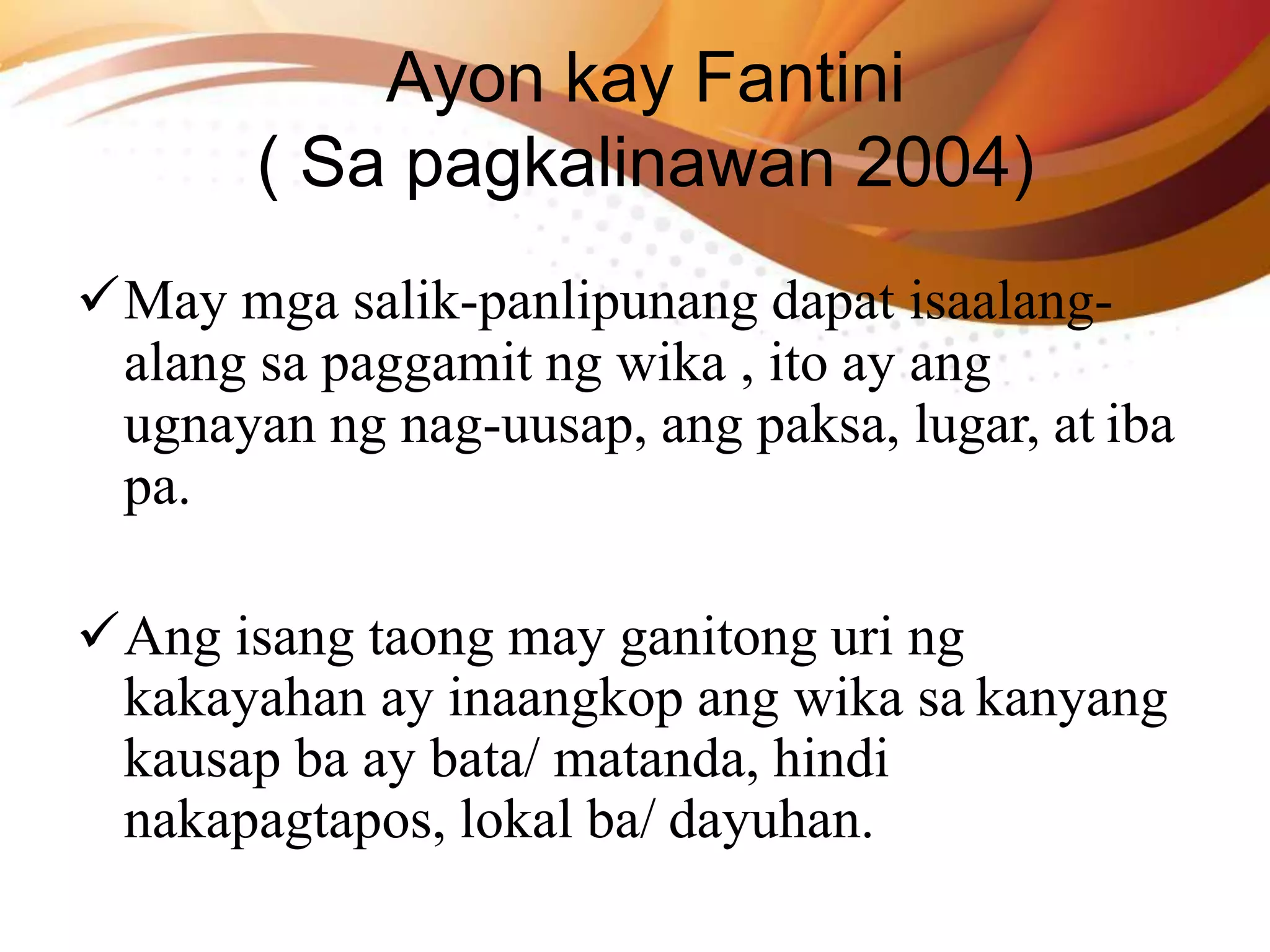 Ayon kay Fantini
( Sa pagkalinawan 2004)
May mga salik-panlipunang dapat isaalang-
alang sa paggamit ng wika , ito ay ang
ugnayan ng nag-uusap, ang paksa, lugar, at iba
pa.
Ang isang taong may ganitong uri ng
kakayahan ay inaangkop ang wika sa kanyang
kausap ba ay bata/ matanda, hindi
nakapagtapos, lokal ba/ dayuhan.
 