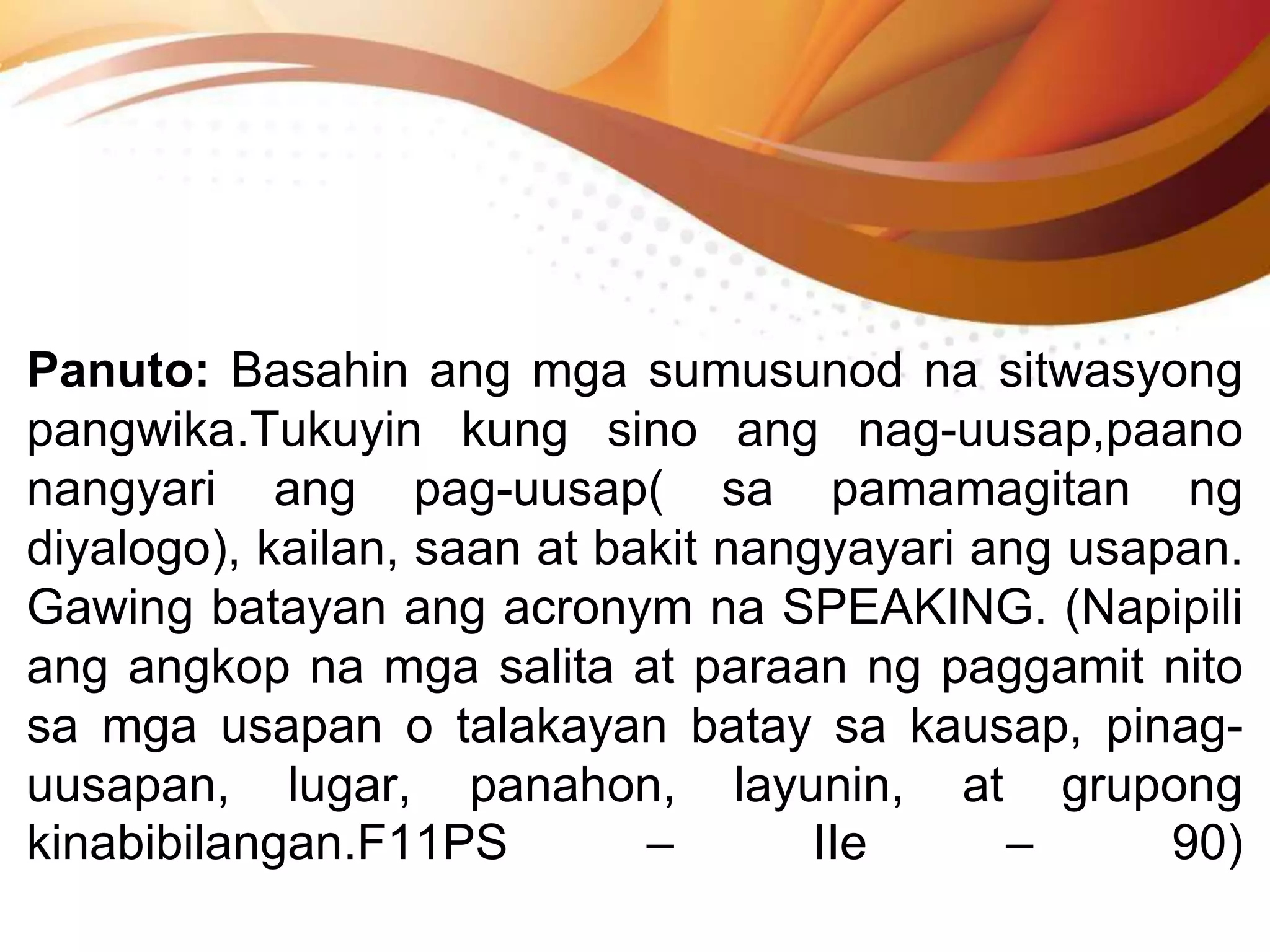 Panuto: Basahin ang mga sumusunod na sitwasyong
pangwika.Tukuyin kung sino ang nag-uusap,paano
nangyari ang pag-uusap( sa pamamagitan ng
diyalogo), kailan, saan at bakit nangyayari ang usapan.
Gawing batayan ang acronym na SPEAKING. (Napipili
ang angkop na mga salita at paraan ng paggamit nito
sa mga usapan o talakayan batay sa kausap, pinag-
uusapan, lugar, panahon, layunin, at grupong
kinabibilangan.F11PS – IIe – 90)
 