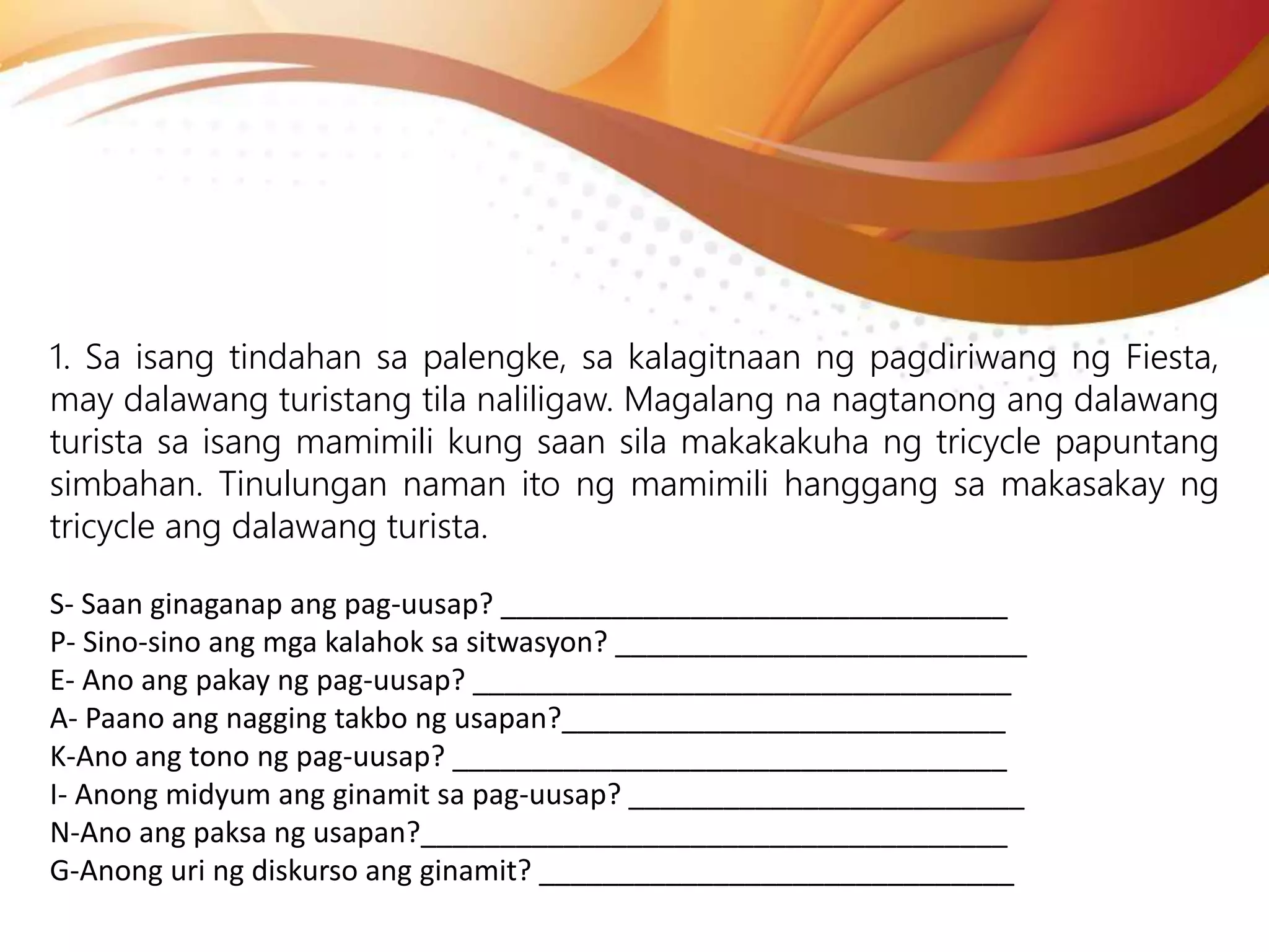 1. Sa isang tindahan sa palengke, sa kalagitnaan ng pagdiriwang ng Fiesta,
may dalawang turistang tila naliligaw. Magalang na nagtanong ang dalawang
turista sa isang mamimili kung saan sila makakakuha ng tricycle papuntang
simbahan. Tinulungan naman ito ng mamimili hanggang sa makasakay ng
tricycle ang dalawang turista.
S- Saan ginaganap ang pag-uusap? ________________________________
P- Sino-sino ang mga kalahok sa sitwasyon? __________________________
E- Ano ang pakay ng pag-uusap? __________________________________
A- Paano ang nagging takbo ng usapan?____________________________
K-Ano ang tono ng pag-uusap? ___________________________________
I- Anong midyum ang ginamit sa pag-uusap? _________________________
N-Ano ang paksa ng usapan?_____________________________________
G-Anong uri ng diskurso ang ginamit? ______________________________
 