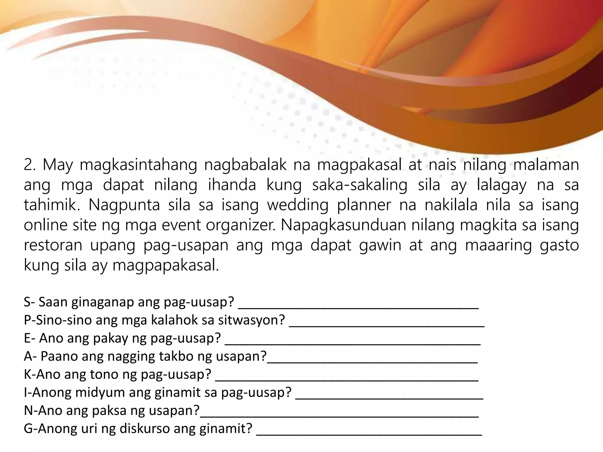 2. May magkasintahang nagbabalak na magpakasal at nais nilang malaman
ang mga dapat nilang ihanda kung saka-sakaling sila ay lalagay na sa
tahimik. Nagpunta sila sa isang wedding planner na nakilala nila sa isang
online site ng mga event organizer. Napagkasunduan nilang magkita sa isang
restoran upang pag-usapan ang mga dapat gawin at ang maaaring gasto
kung sila ay magpapakasal.
S- Saan ginaganap ang pag-uusap? ________________________________
P-Sino-sino ang mga kalahok sa sitwasyon? __________________________
E- Ano ang pakay ng pag-uusap? __________________________________
A- Paano ang nagging takbo ng usapan?____________________________
K-Ano ang tono ng pag-uusap? ___________________________________
I-Anong midyum ang ginamit sa pag-uusap? _________________________
N-Ano ang paksa ng usapan?_____________________________________
G-Anong uri ng diskurso ang ginamit? ______________________________
 