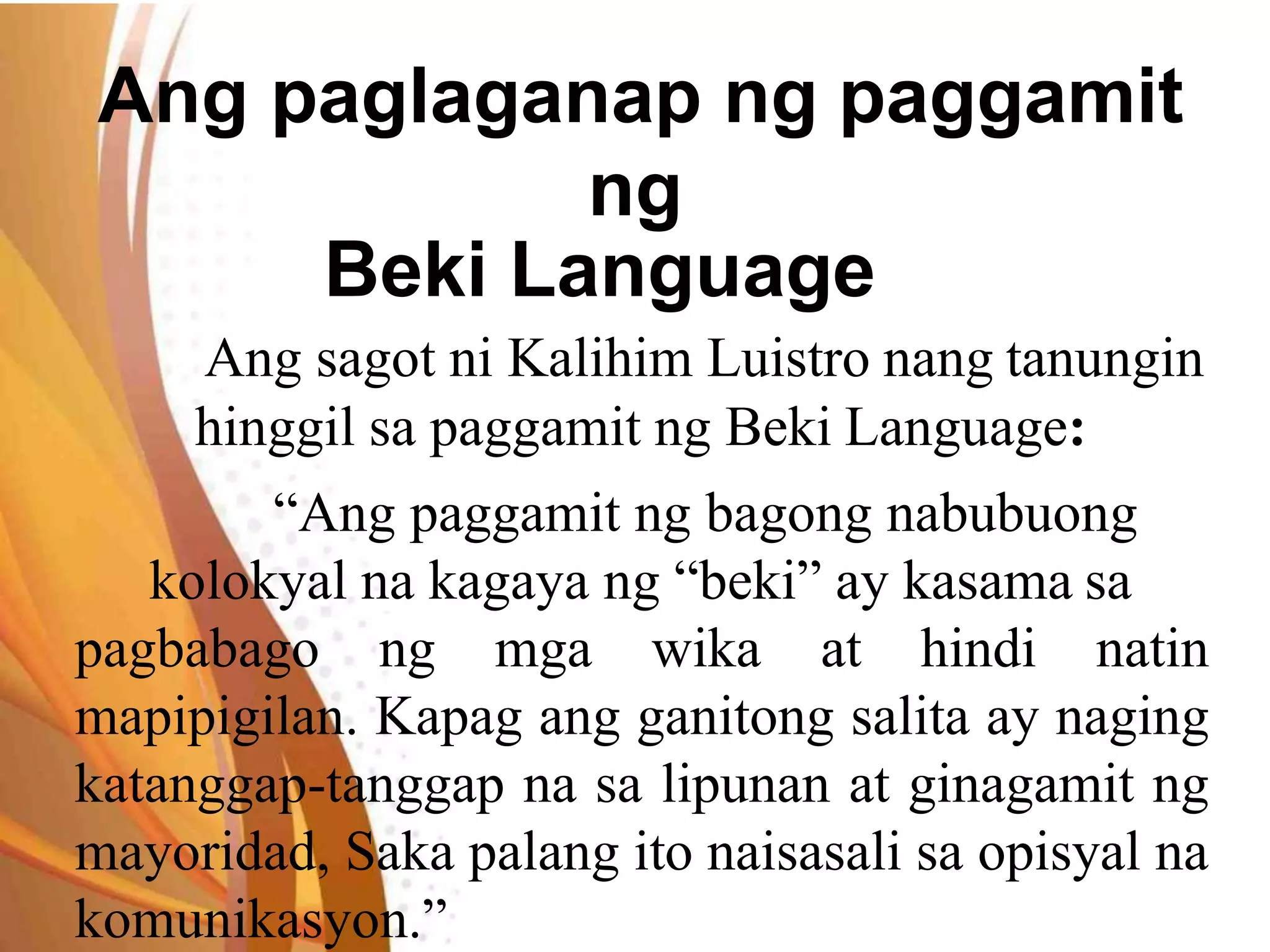 Ang paglaganap ng paggamit
ng
Beki Language
Ang sagot ni Kalihim Luistro nang tanungin
hinggil sa paggamit ng Beki Language:
“Ang paggamit ng bagong nabubuong
kolokyal na kagaya ng “beki” ay kasama sa
pagbabago ng mga wika at hindi natin
mapipigilan. Kapag ang ganitong salita ay naging
katanggap-tanggap na sa lipunan at ginagamit ng
mayoridad, Saka palang ito naisasali sa opisyal na
komunikasyon.”
 