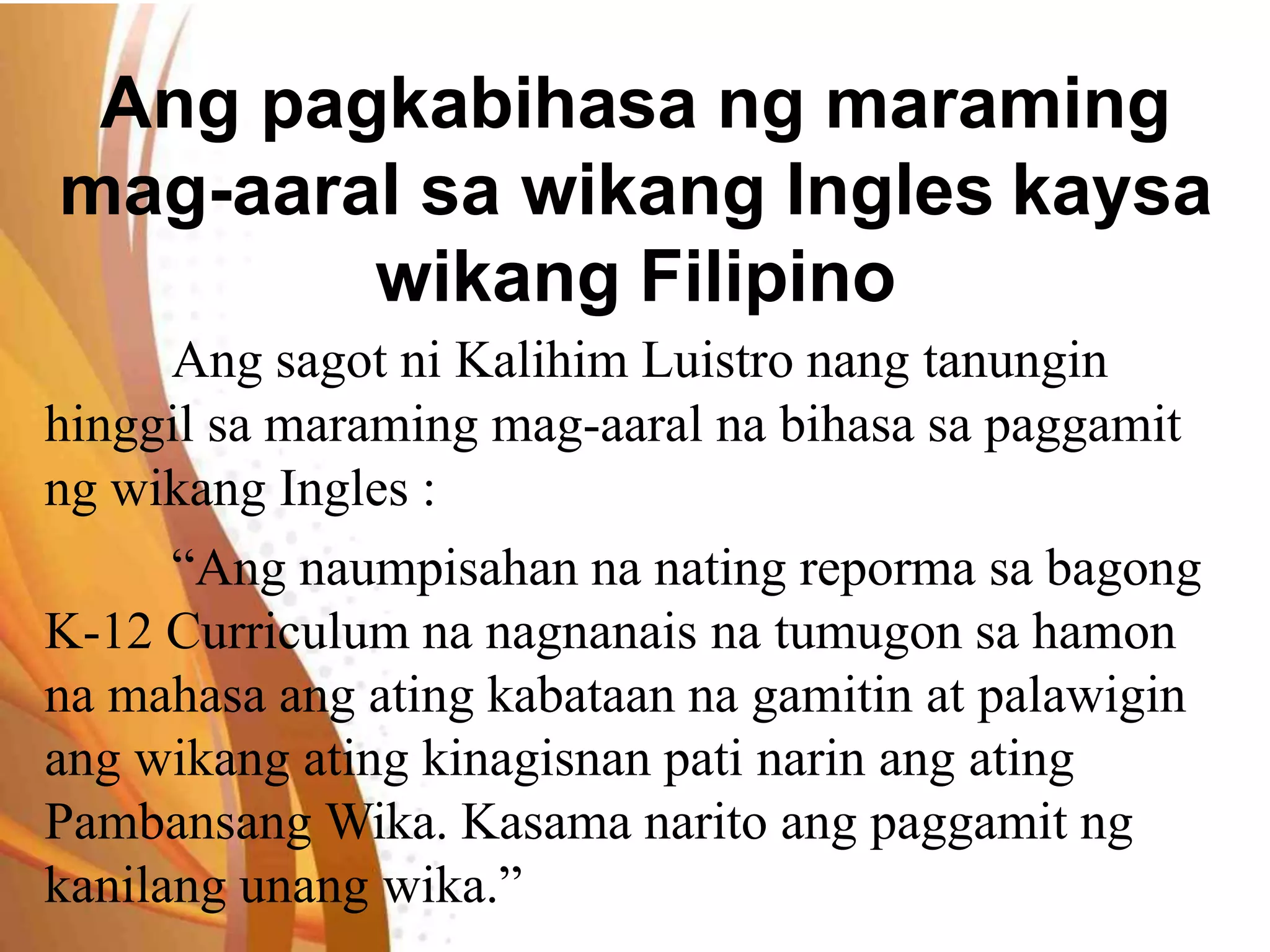 Ang pagkabihasa ng maraming
mag-aaral sa wikang Ingles kaysa
wikang Filipino
Ang sagot ni Kalihim Luistro nang tanungin
hinggil sa maraming mag-aaral na bihasa sa paggamit
ng wikang Ingles :
“Ang naumpisahan na nating reporma sa bagong
K-12 Curriculum na nagnanais na tumugon sa hamon
na mahasa ang ating kabataan na gamitin at palawigin
ang wikang ating kinagisnan pati narin ang ating
Pambansang Wika. Kasama narito ang paggamit ng
kanilang unang wika.”
 