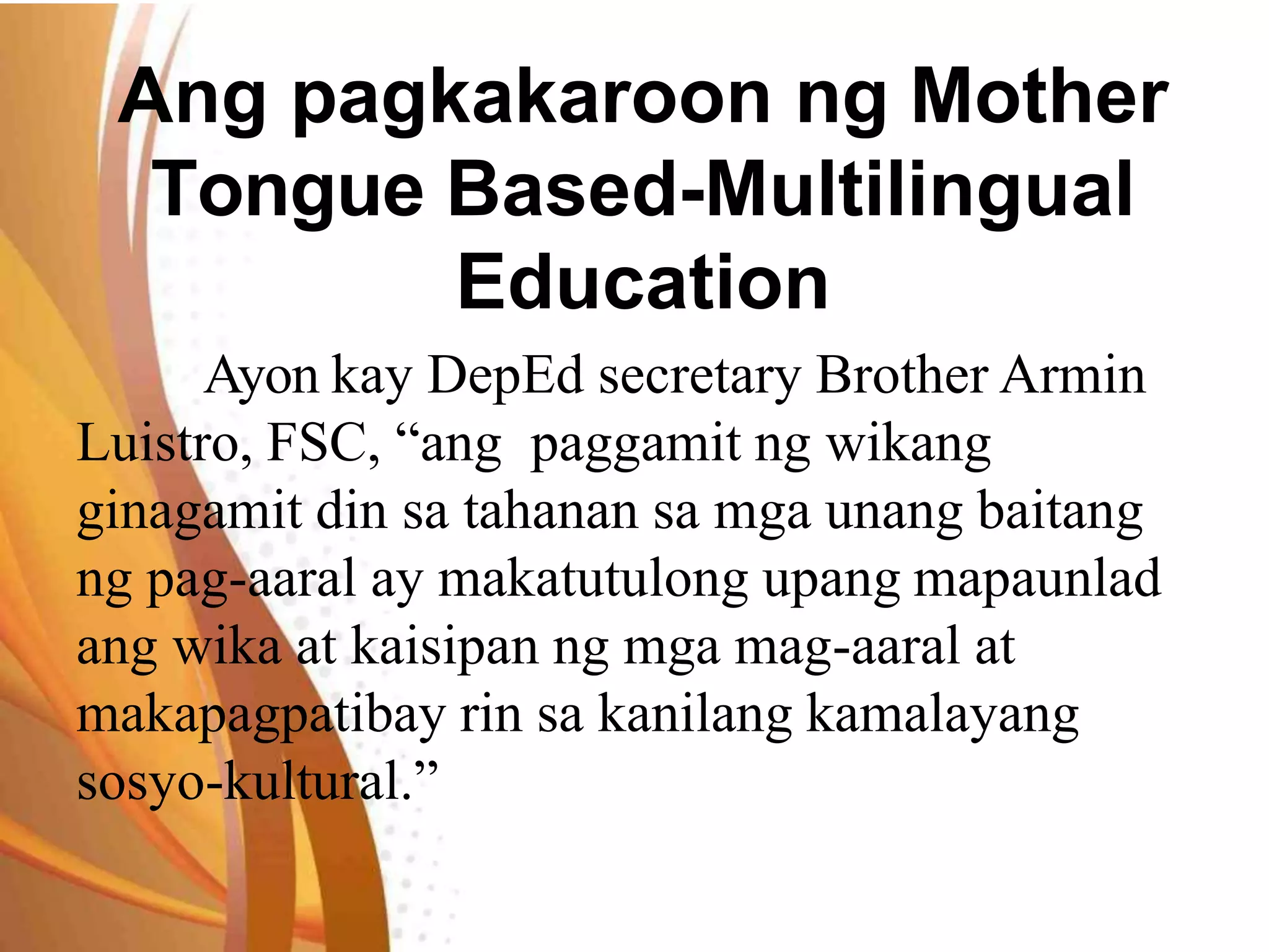Ang pagkakaroon ng Mother
Tongue Based-Multilingual
Education
Ayon kay DepEd secretary Brother Armin
Luistro, FSC, “ang paggamit ng wikang
ginagamit din sa tahanan sa mga unang baitang
ng pag-aaral ay makatutulong upang mapaunlad
ang wika at kaisipan ng mga mag-aaral at
makapagpatibay rin sa kanilang kamalayang
sosyo-kultural.”
 