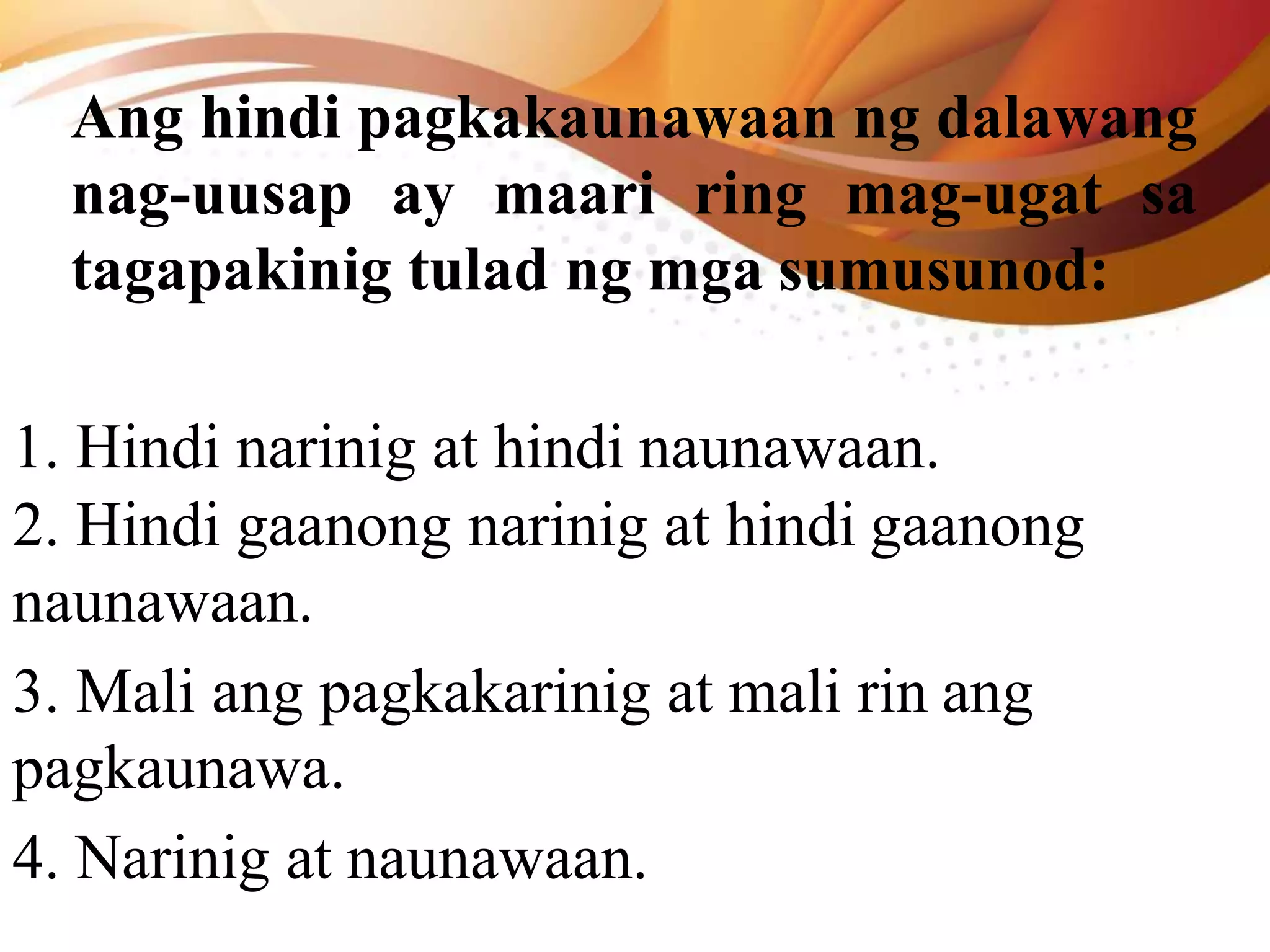 Ang hindi pagkakaunawaan ng dalawang
nag-uusap ay maari ring mag-ugat sa
tagapakinig tulad ng mga sumusunod:
1. Hindi narinig at hindi naunawaan.
2. Hindi gaanong narinig at hindi gaanong
naunawaan.
3. Mali ang pagkakarinig at mali rin ang
pagkaunawa.
4. Narinig at naunawaan.
 