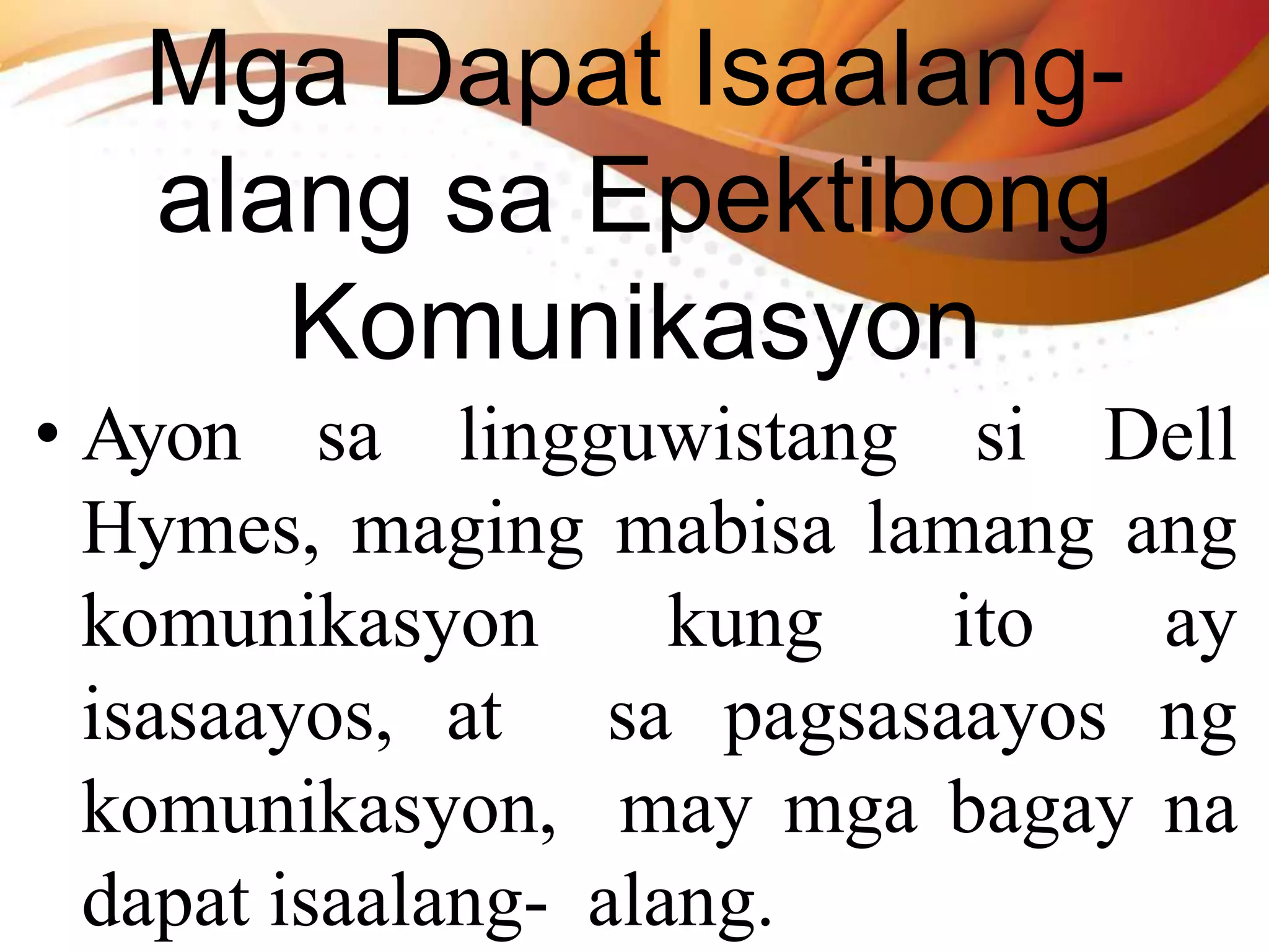 Mga Dapat Isaalang-
alang sa Epektibong
Komunikasyon
• Ayon sa lingguwistang si Dell
Hymes, maging mabisa lamang ang
komunikasyon kung ito ay
isasaayos, at sa pagsasaayos ng
komunikasyon, may mga bagay na
dapat isaalang- alang.
 