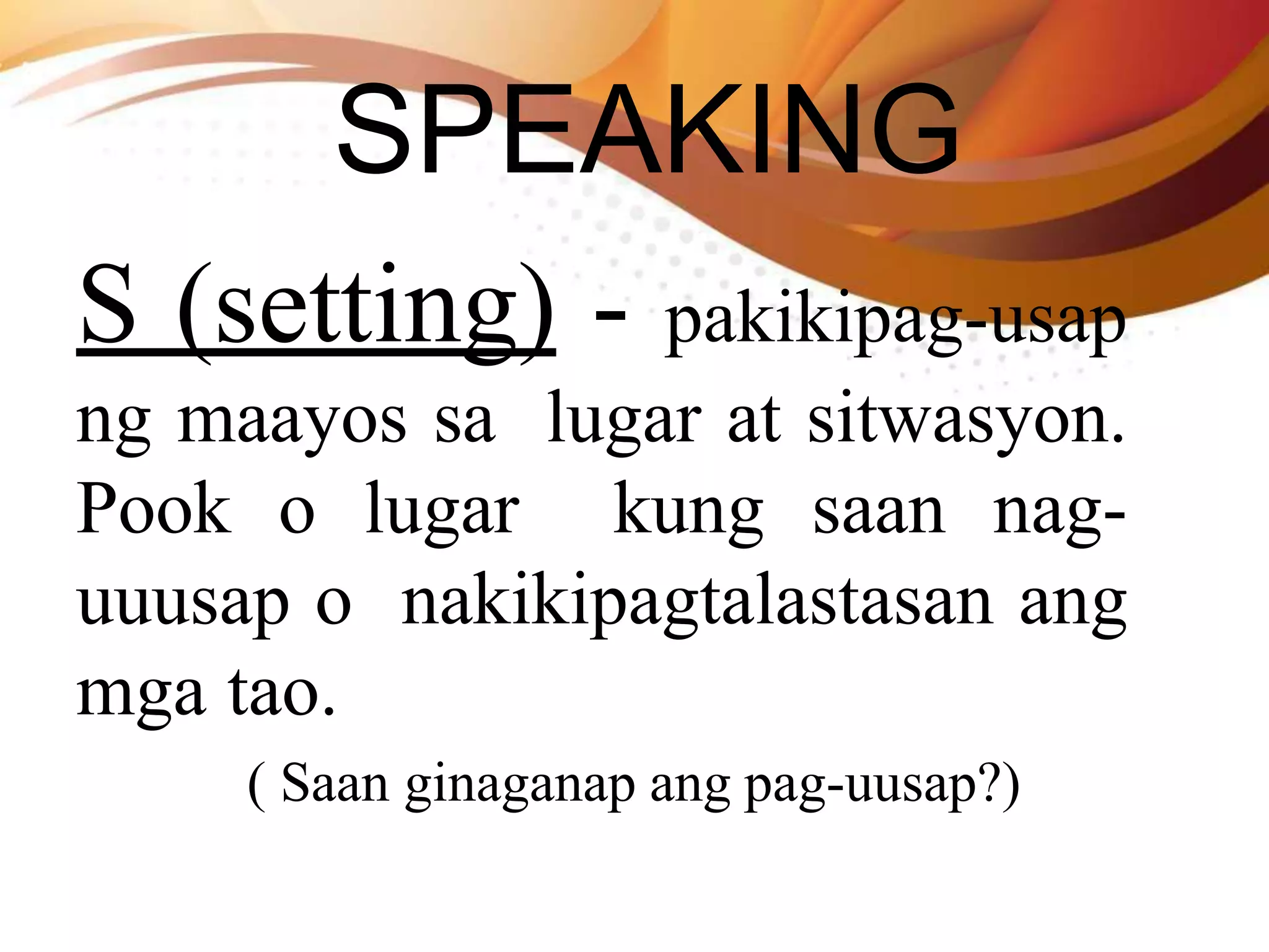 SPEAKING
S (setting) - pakikipag-usap
ng maayos sa lugar at sitwasyon.
Pook o lugar kung saan nag-
uuusap o nakikipagtalastasan ang
mga tao.
( Saan ginaganap ang pag-uusap?)
 