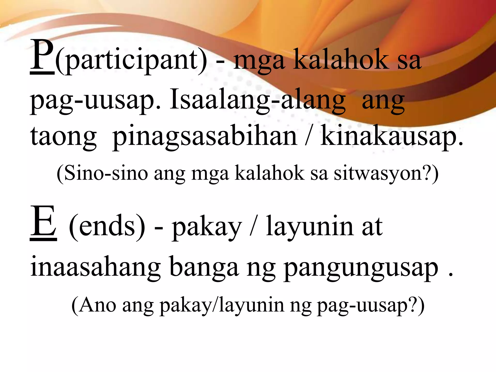 P(participant) - mga kalahok sa
pag-uusap. Isaalang-alang ang
taong pinagsasabihan / kinakausap.
(Sino-sino ang mga kalahok sa sitwasyon?)
E (ends) - pakay / layunin at
inaasahang banga ng pangungusap .
(Ano ang pakay/layunin ng pag-uusap?)
 