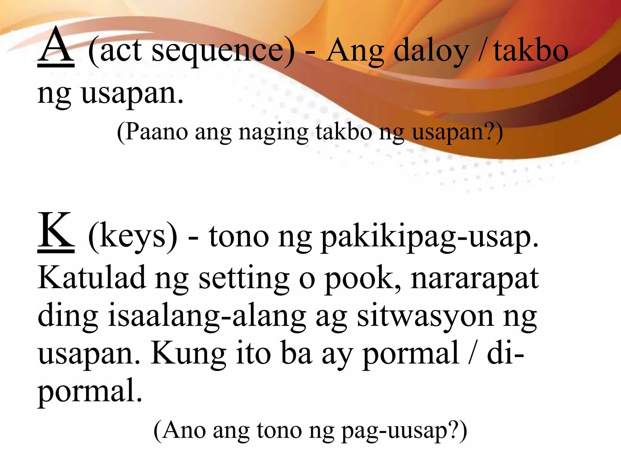 A (act sequence) - Ang daloy /takbo
ng usapan.
(Paano ang naging takbo ng usapan?)
K (keys) - tono ng pakikipag-usap.
Katulad ng setting o pook, nararapat
ding isaalang-alang ag sitwasyon ng
usapan. Kung ito ba ay pormal / di-
pormal.
(Ano ang tono ng pag-uusap?)
 