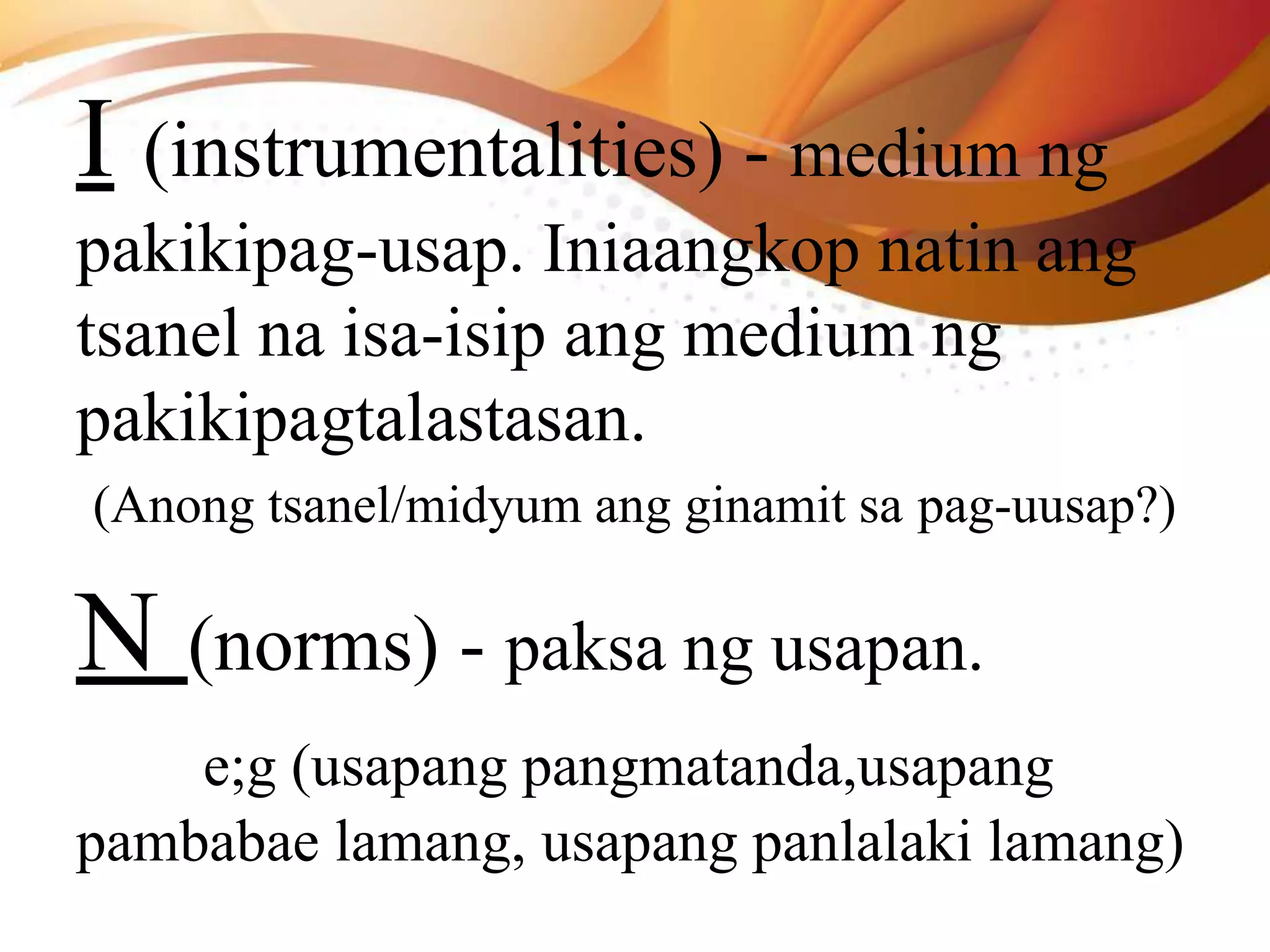 I (instrumentalities) - medium ng
pakikipag-usap. Iniaangkop natin ang
tsanel na isa-isip ang medium ng
pakikipagtalastasan.
(Anong tsanel/midyum ang ginamit sa pag-uusap?)
N (norms) - paksa ng usapan.
e;g (usapang pangmatanda,usapang
pambabae lamang, usapang panlalaki lamang)
 