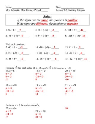 Name ______________________________                 Date __________________
Mrs. Labuski / Mrs. Rooney Period _____             Lesson 9-7 Dividing Integers

                                     Rules:
              If the signs are the same, the quotient is positive
              If the signs are different, the quotient is negative
1. 56 ÷ 8 = __7____            3. 36 ÷ (-12) = _-3____         5. -84 ÷ 7 = __-12__

2. -45 ÷ (-9) = _5_____        4. 54 ÷ (-6) = __-9__           6. -225 ÷ (-15)=_15__


Find each quotient.
7. -45 ÷ 9 = __-5____          10. -10 ÷ (-5) = __2___         13. 81 ÷ 9 = _9___

8. 15 ÷ (-3) = _-5_____        11. 28 ÷ (-7) = __-4___         14. -72 ÷ 9 = _-8__

9. -56 ÷ 8= ___-7__            12. -36 ÷ (-6) = ___6__         15. -121 ÷ (-11)=_ 11_


Evaluate       for each value of n. (Remember   is the same as n ÷ -3)
16. n = 6                        18. n = -24                   20. n = 30
n ÷ -3                           n ÷ -3                        n ÷ -3
6 ÷ -3                           -24 ÷ -3                      30 ÷ -3
-2                               8                             -10

17. n = -18                    19. n = -36                     21. n = -21
n ÷ -3                         n ÷ -3                          n ÷ -3
-18 ÷ -3                       -36 ÷ -3                        -21 ÷ -3
6                              12                              7



Evaluate n ÷ 2 for each value of n.
22. n = -14                                                    10
n÷2                           23. n = 20
-14 ÷ 2                       n÷2
-7                            20 ÷ 2
 