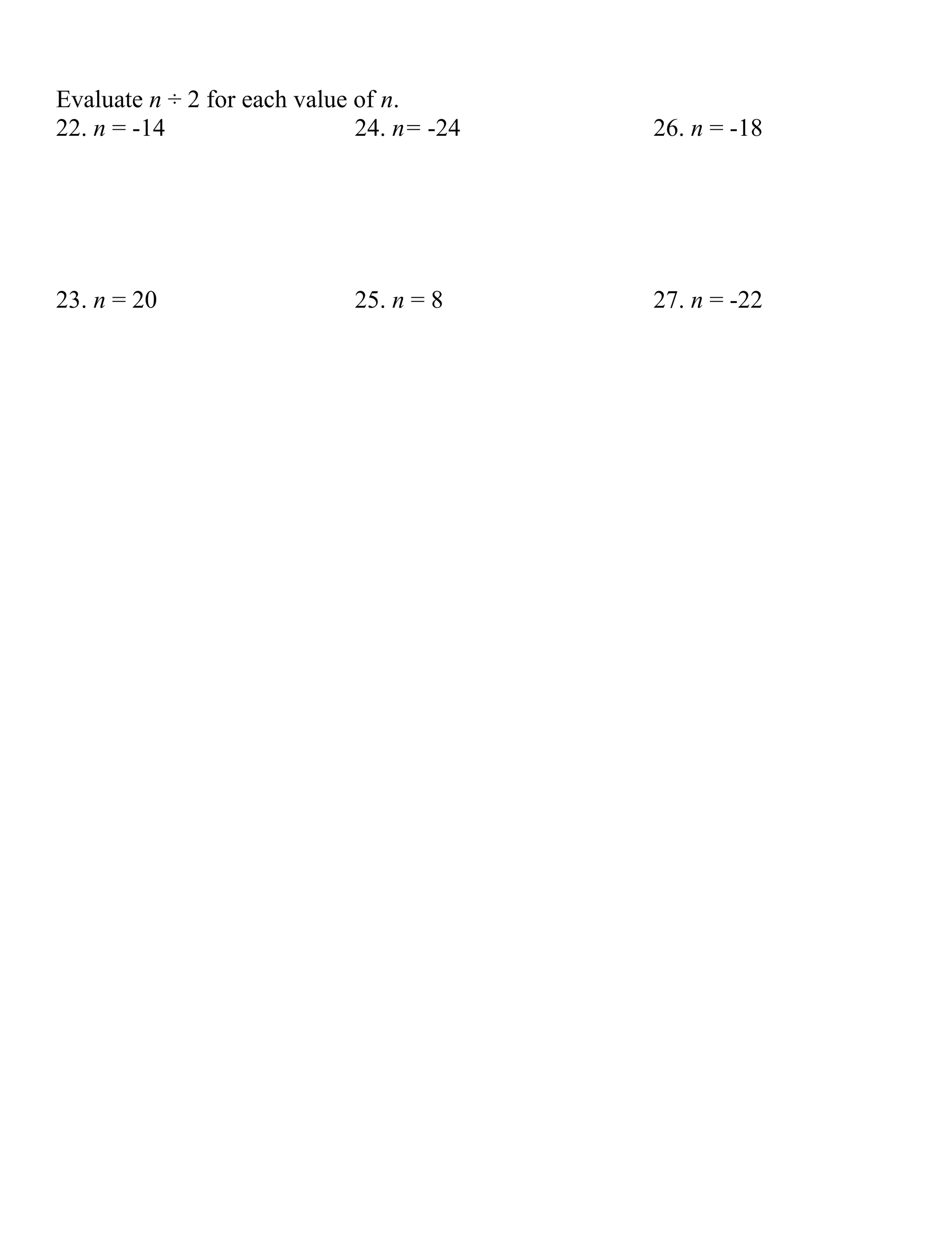 Evaluate n ÷ 2 for each value of n.
22. n = -14                   24. n= -24   26. n = -18




23. n = 20                   25. n = 8     27. n = -22
 