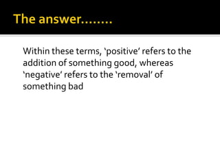 Within these terms, ‘positive’ refers to the
addition of something good, whereas
‘negative’ refers to the ‘removal’ of
something bad
 
