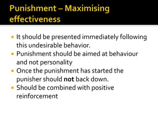    It should be presented immediately following
    this undesirable behavior.
   Punishment should be aimed at behaviour
    and not personality
   Once the punishment has started the
    punisher should not back down.
   Should be combined with positive
    reinforcement
 
