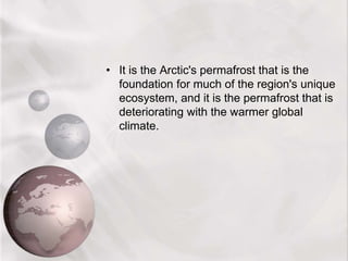 • It is the Arctic's permafrost that is the
foundation for much of the region's unique
ecosystem, and it is the permafrost that is
deteriorating with the warmer global
climate.
 