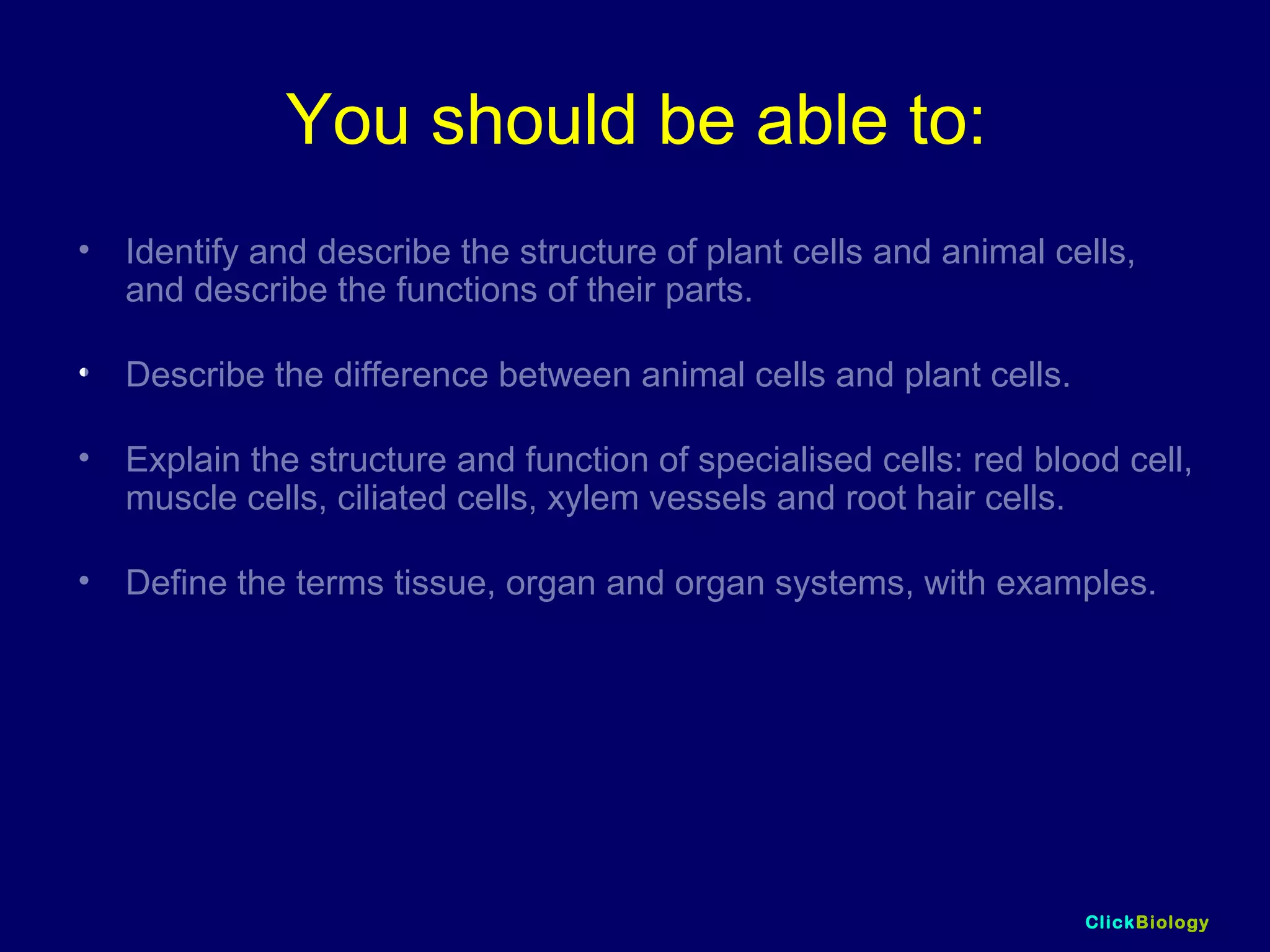ClickBiology
You should be able to:
• Identify and describe the structure of plant cells and animal cells,
and describe the functions of their parts.
• Describe the difference between animal cells and plant cells.
• Explain the structure and function of specialised cells: red blood cell,
muscle cells, ciliated cells, xylem vessels and root hair cells.
• Define the terms tissue, organ and organ systems, with examples.
 