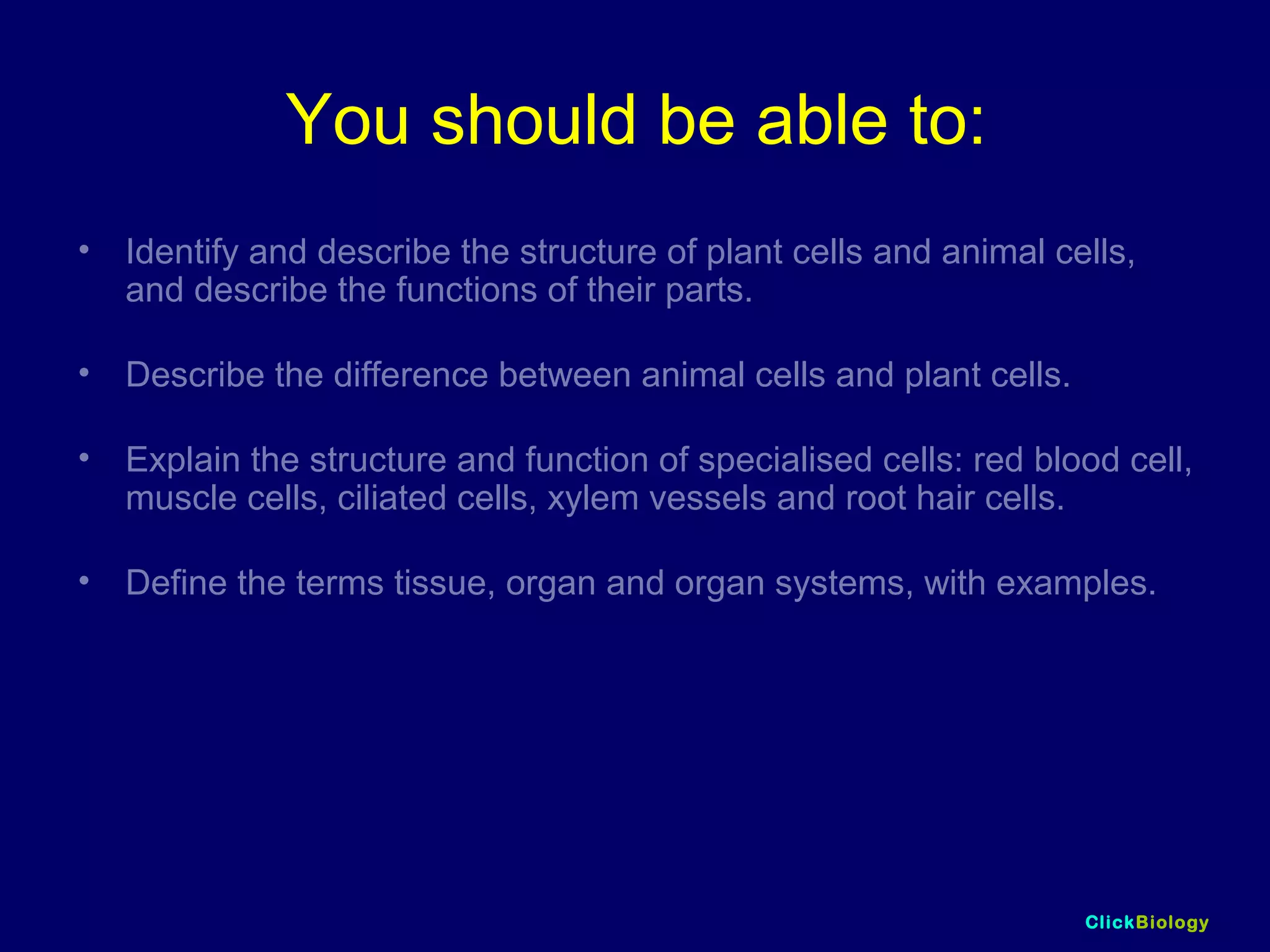 ClickBiology
You should be able to:
• Identify and describe the structure of plant cells and animal cells,
and describe the functions of their parts.
• Describe the difference between animal cells and plant cells.
• Explain the structure and function of specialised cells: red blood cell,
muscle cells, ciliated cells, xylem vessels and root hair cells.
• Define the terms tissue, organ and organ systems, with examples.
 