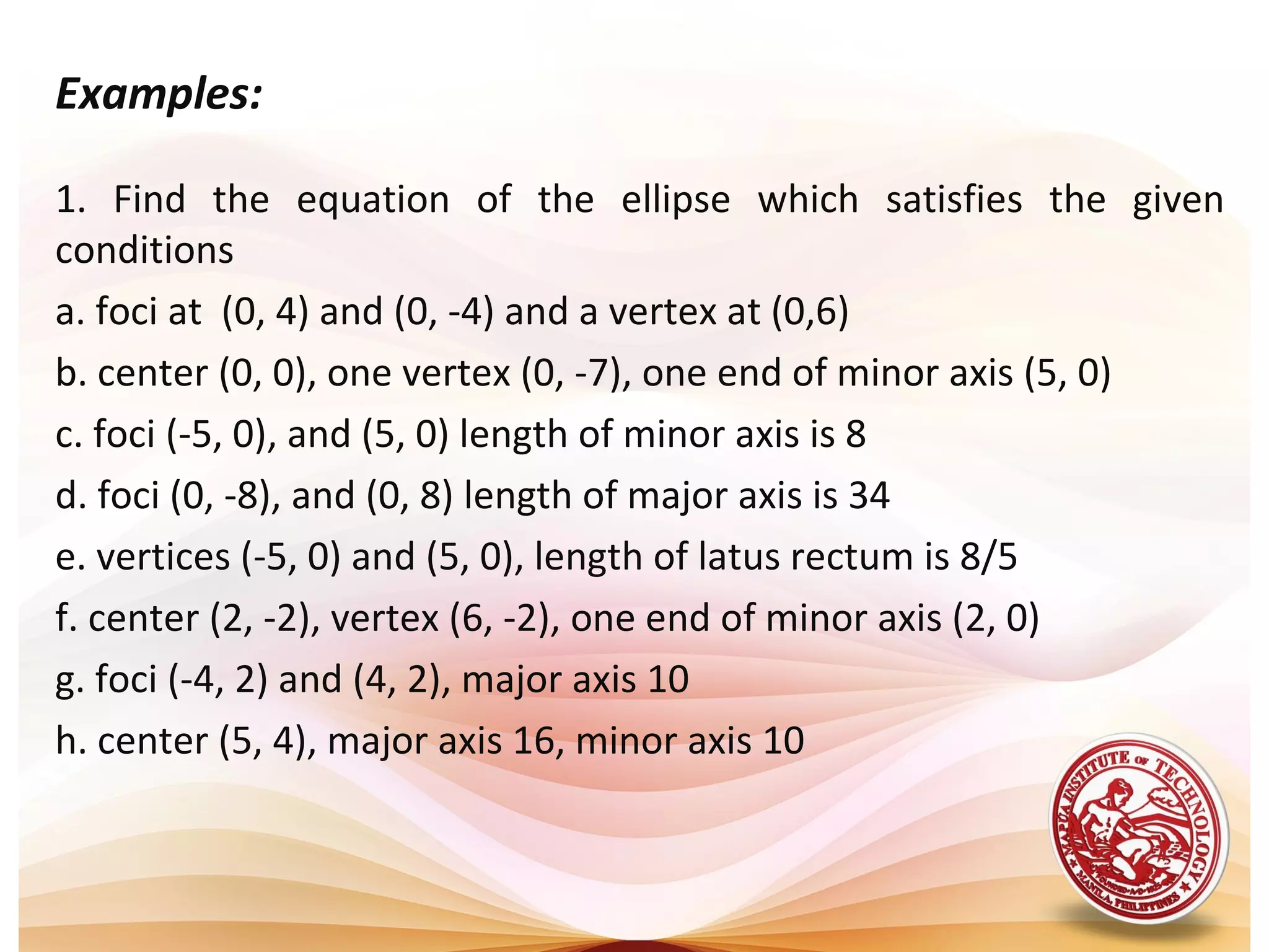 Examples:

1. Find the equation of the ellipse which satisfies the given
conditions
a. foci at (0, 4) and (0, -4) and a vertex at (0,6)
b. center (0, 0), one vertex (0, -7), one end of minor axis (5, 0)
c. foci (-5, 0), and (5, 0) length of minor axis is 8
d. foci (0, -8), and (0, 8) length of major axis is 34
e. vertices (-5, 0) and (5, 0), length of latus rectum is 8/5
f. center (2, -2), vertex (6, -2), one end of minor axis (2, 0)
g. foci (-4, 2) and (4, 2), major axis 10
h. center (5, 4), major axis 16, minor axis 10
 