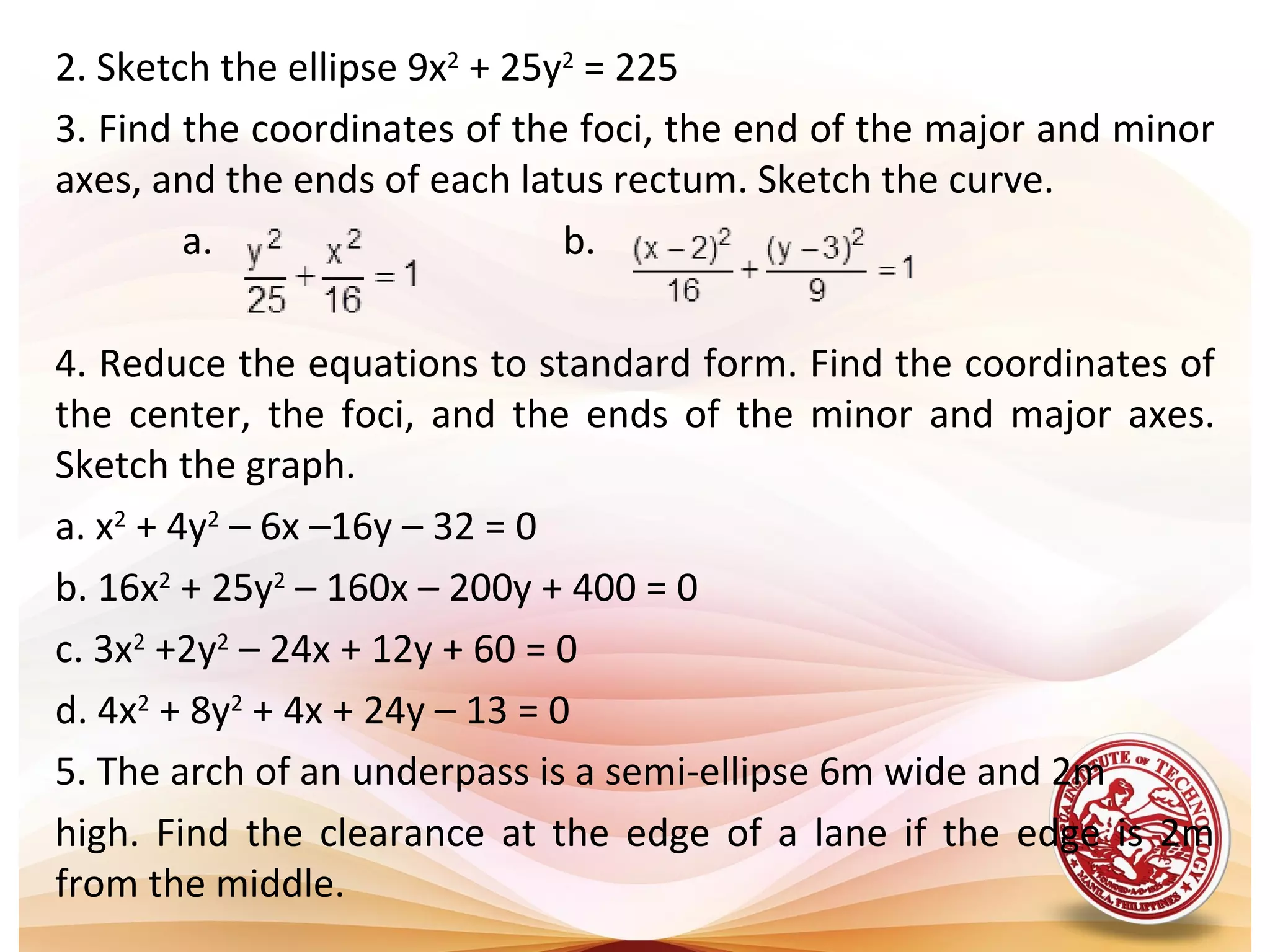 2. Sketch the ellipse 9x2 + 25y2 = 225
3. Find the coordinates of the foci, the end of the major and minor
axes, and the ends of each latus rectum. Sketch the curve.
        a.                     b.

4. Reduce the equations to standard form. Find the coordinates of
the center, the foci, and the ends of the minor and major axes.
Sketch the graph.
a. x2 + 4y2 – 6x –16y – 32 = 0
b. 16x2 + 25y2 – 160x – 200y + 400 = 0
c. 3x2 +2y2 – 24x + 12y + 60 = 0
d. 4x2 + 8y2 + 4x + 24y – 13 = 0
5. The arch of an underpass is a semi-ellipse 6m wide and 2m
high. Find the clearance at the edge of a lane if the edge is 2m
from the middle.
 